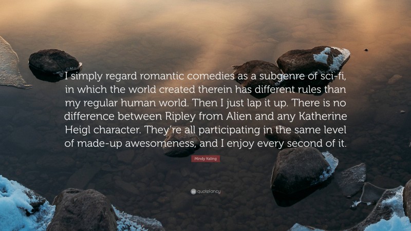 Mindy Kaling Quote: “I simply regard romantic comedies as a subgenre of sci-fi, in which the world created therein has different rules than my regular human world. Then I just lap it up. There is no difference between Ripley from Alien and any Katherine Heigl character. They’re all participating in the same level of made-up awesomeness, and I enjoy every second of it.”