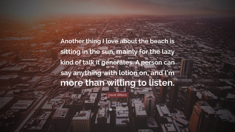 David Sedaris Quote: “Another thing I love about the beach is sitting in the sun, mainly for the lazy kind of talk it generates. A person can say anything with lotion on, and I’m more than willing to listen.”