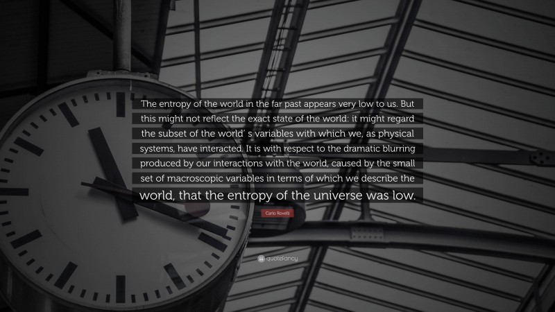Carlo Rovelli Quote: “The entropy of the world in the far past appears very low to us. But this might not reflect the exact state of the world: it might regard the subset of the world’ s variables with which we, as physical systems, have interacted. It is with respect to the dramatic blurring produced by our interactions with the world, caused by the small set of macroscopic variables in terms of which we describe the world, that the entropy of the universe was low.”
