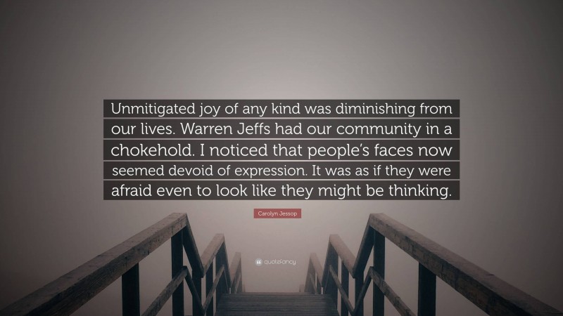 Carolyn Jessop Quote: “Unmitigated joy of any kind was diminishing from our lives. Warren Jeffs had our community in a chokehold. I noticed that people’s faces now seemed devoid of expression. It was as if they were afraid even to look like they might be thinking.”