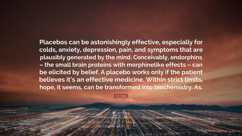 Carl Sagan Quote: “Placebos can be astonishingly effective, especially for colds, anxiety, depression, pain, and symptoms that are plausibly generated by the mind. Conceivably, endorphins – the small brain proteins with morphinelike effects – can be elicited by belief. A placebo works only if the patient believes it’s an effective medicine. Within strict limits, hope, it seems, can be transformed into biochemistry. As.”