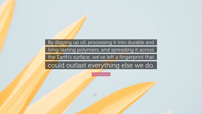 Randall Munroe Quote: “By digging up oil, processing it into durable and long-lasting polymers, and spreading it across the Earth’s surface, we’ve left a fingerprint that could outlast everything else we do.”