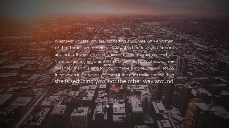 W. Anton Quote: “Whenever you feel you are not getting anywhere with a woman, or that things are moving slowly, it is because you are not advancing. If you ever catch yourself thinking something such as, “I am not getting anywhere with this girl,” or “I do not know if she likes me,” then it is time for you to make a move. She will not do it, not even if she wants you, and if she does make a move then she is seducing you, not the other way around.”