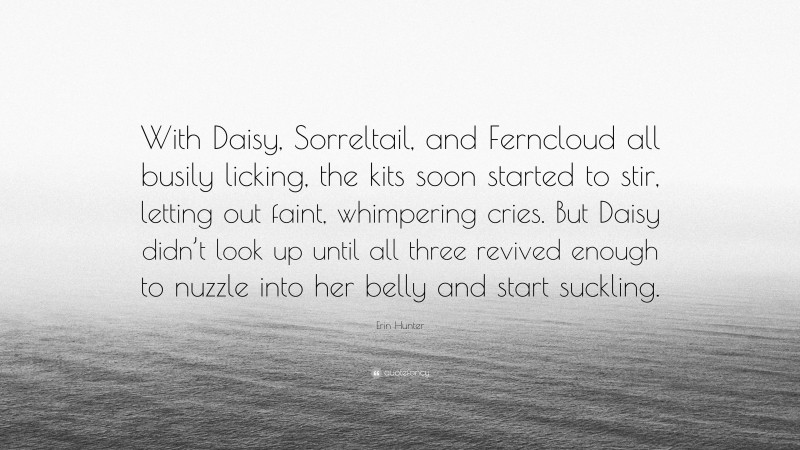 Erin Hunter Quote: “With Daisy, Sorreltail, and Ferncloud all busily licking, the kits soon started to stir, letting out faint, whimpering cries. But Daisy didn’t look up until all three revived enough to nuzzle into her belly and start suckling.”