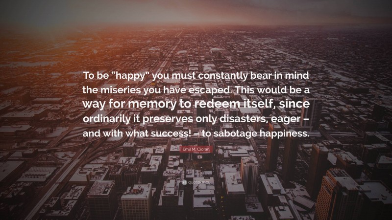 Emil M. Cioran Quote: “To be “happy” you must constantly bear in mind the miseries you have escaped. This would be a way for memory to redeem itself, since ordinarily it preserves only disasters, eager – and with what success! – to sabotage happiness.”