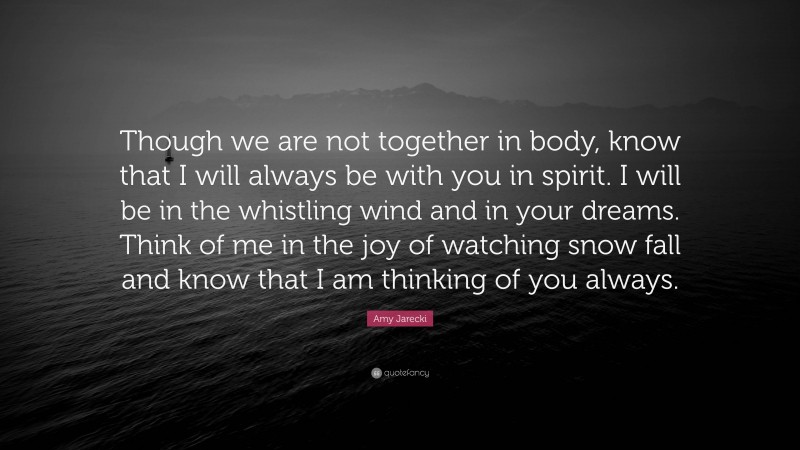 Amy Jarecki Quote: “Though we are not together in body, know that I will always be with you in spirit. I will be in the whistling wind and in your dreams. Think of me in the joy of watching snow fall and know that I am thinking of you always.”