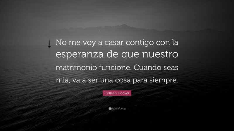 Colleen Hoover Quote: “No me voy a casar contigo con la esperanza de que nuestro matrimonio funcione. Cuando seas mia, va a ser una cosa para siempre.”