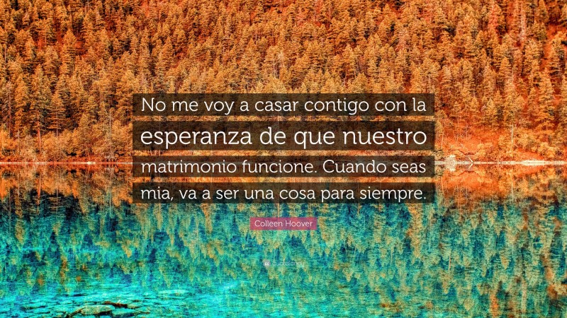 Colleen Hoover Quote: “No me voy a casar contigo con la esperanza de que nuestro matrimonio funcione. Cuando seas mia, va a ser una cosa para siempre.”