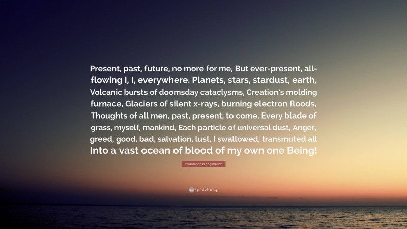 Paramahansa Yogananda Quote: “Present, past, future, no more for me, But ever-present, all-flowing I, I, everywhere. Planets, stars, stardust, earth, Volcanic bursts of doomsday cataclysms, Creation’s molding furnace, Glaciers of silent x-rays, burning electron floods, Thoughts of all men, past, present, to come, Every blade of grass, myself, mankind, Each particle of universal dust, Anger, greed, good, bad, salvation, lust, I swallowed, transmuted all Into a vast ocean of blood of my own one Being!”