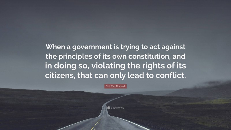 S.J. MacDonald Quote: “When a government is trying to act against the principles of its own constitution, and in doing so, violating the rights of its citizens, that can only lead to conflict.”
