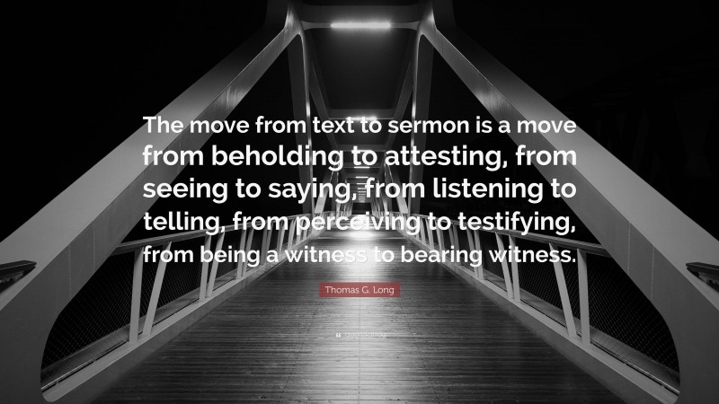 Thomas G. Long Quote: “The move from text to sermon is a move from beholding to attesting, from seeing to saying, from listening to telling, from perceiving to testifying, from being a witness to bearing witness.”