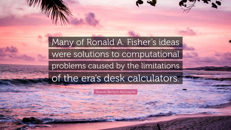 Sharon Bertsch McGrayne Quote: “Many of Ronald A. Fisher’s ideas were solutions to computational problems caused by the limitations of the era’s desk calculators.”