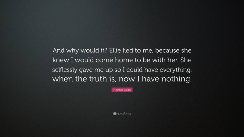 Heather Leigh Quote: “And why would it? Ellie lied to me, because she knew I would come home to be with her. She selflessly gave me up so I could have everything, when the truth is, now I have nothing.”