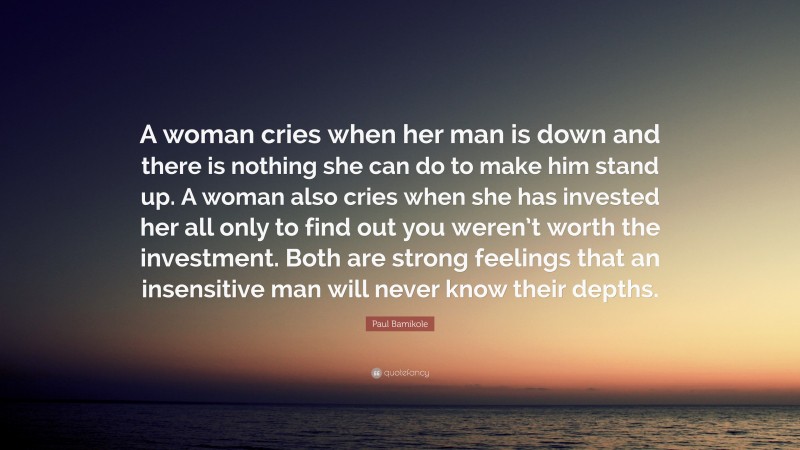 Paul Bamikole Quote: “A woman cries when her man is down and there is nothing she can do to make him stand up. A woman also cries when she has invested her all only to find out you weren’t worth the investment. Both are strong feelings that an insensitive man will never know their depths.”