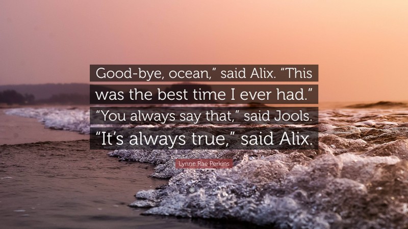 Lynne Rae Perkins Quote: “Good-bye, ocean,” said Alix. “This was the best time I ever had.” “You always say that,” said Jools. “It’s always true,” said Alix.”