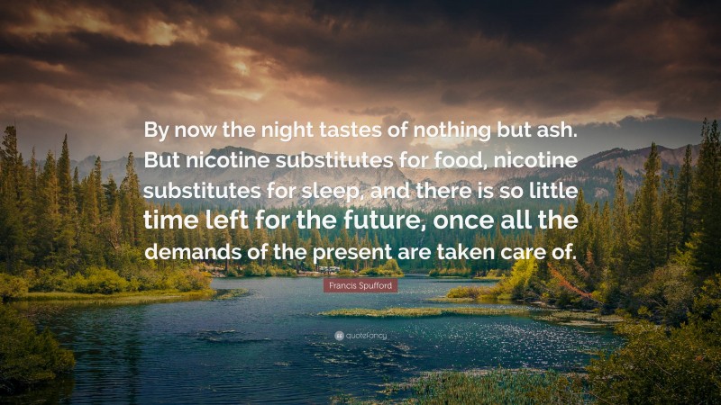 Francis Spufford Quote: “By now the night tastes of nothing but ash. But nicotine substitutes for food, nicotine substitutes for sleep, and there is so little time left for the future, once all the demands of the present are taken care of.”