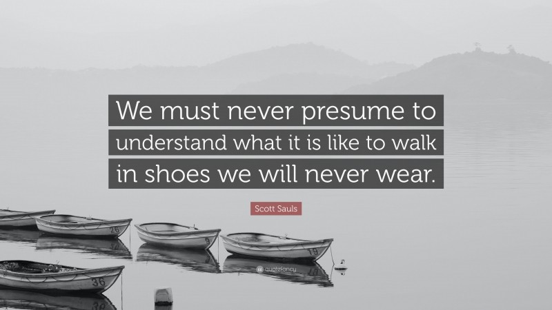 Scott Sauls Quote: “We must never presume to understand what it is like to walk in shoes we will never wear.”