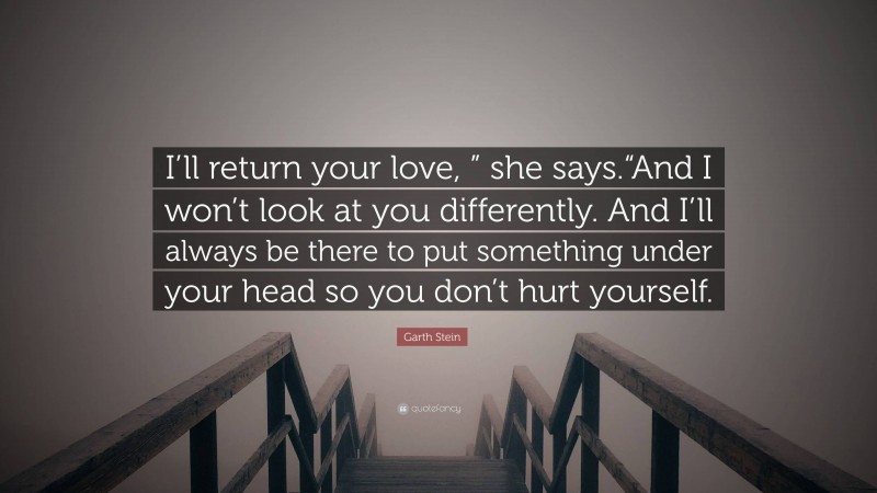 Garth Stein Quote: “I’ll return your love, ” she says.“And I won’t look at you differently. And I’ll always be there to put something under your head so you don’t hurt yourself.”