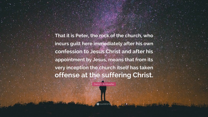 Dietrich Bonhoeffer Quote: “That it is Peter, the rock of the church, who incurs guilt here immediately after his own confession to Jesus Christ and after his appointment by Jesus, means that from its very inception the church itself has taken offense at the suffering Christ.”