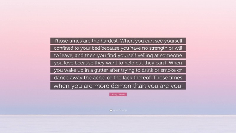 Jenny Lawson Quote: “Those times are the hardest. When you can see yourself confined to your bed because you have no strength or will to leave, and then you find yourself yelling at someone you love because they want to help but they can’t. When you wake up in a gutter after trying to drink or smoke or dance away the ache, or the lack thereof. Those times when you are more demon than you are you.”