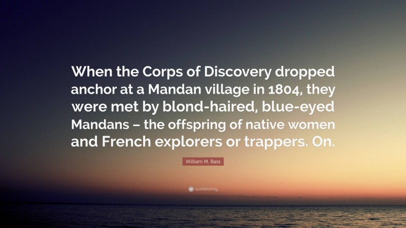 William M. Bass Quote: “When the Corps of Discovery dropped anchor at a Mandan village in 1804, they were met by blond-haired, blue-eyed Mandans – the offspring of native women and French explorers or trappers. On.”