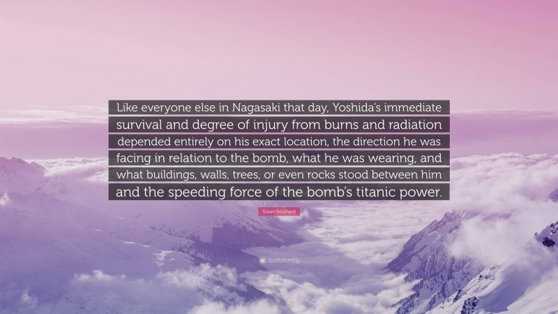 Susan Southard Quote: “Like everyone else in Nagasaki that day, Yoshida’s immediate survival and degree of injury from burns and radiation depended entirely on his exact location, the direction he was facing in relation to the bomb, what he was wearing, and what buildings, walls, trees, or even rocks stood between him and the speeding force of the bomb’s titanic power.”