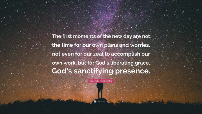 Dietrich Bonhoeffer Quote: “The first moments of the new day are not the time for our own plans and worries, not even for our zeal to accomplish our own work, but for God’s liberating grace, God’s sanctifying presence.”