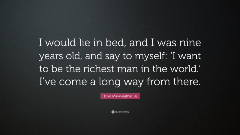 Floyd Mayweather, Jr. Quote: “I would lie in bed, and I was nine years old, and say to myself: ‘I want to be the richest man in the world.’ I’ve come a long way from there.”