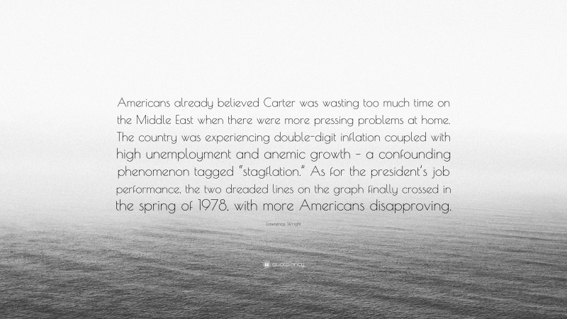 Lawrence Wright Quote: “Americans already believed Carter was wasting too much time on the Middle East when there were more pressing problems at home. The country was experiencing double-digit inflation coupled with high unemployment and anemic growth – a confounding phenomenon tagged “stagflation.” As for the president’s job performance, the two dreaded lines on the graph finally crossed in the spring of 1978, with more Americans disapproving.”