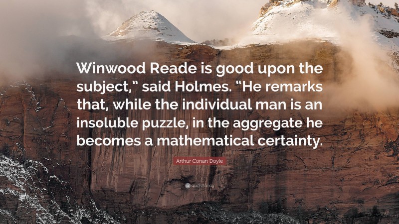 Arthur Conan Doyle Quote: “Winwood Reade is good upon the subject,” said Holmes. “He remarks that, while the individual man is an insoluble puzzle, in the aggregate he becomes a mathematical certainty.”