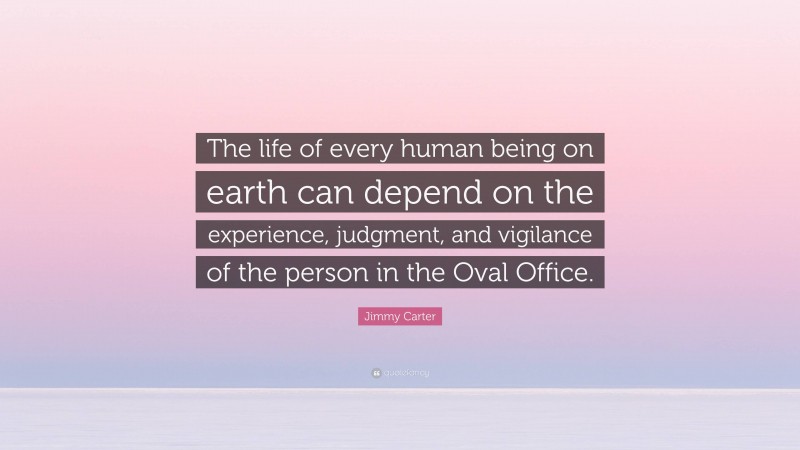 Jimmy Carter Quote: “The life of every human being on earth can depend on the experience, judgment, and vigilance of the person in the Oval Office.”