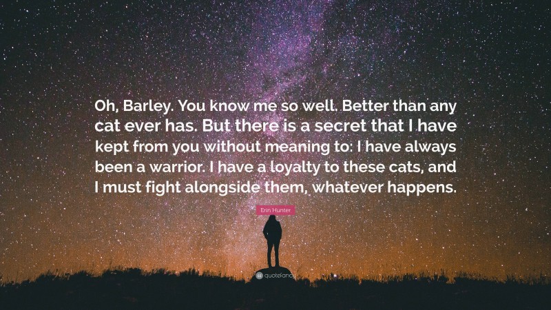 Erin Hunter Quote: “Oh, Barley. You know me so well. Better than any cat ever has. But there is a secret that I have kept from you without meaning to: I have always been a warrior. I have a loyalty to these cats, and I must fight alongside them, whatever happens.”