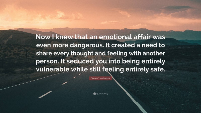 Diane Chamberlain Quote: “Now I knew that an emotional affair was even more dangerous. It created a need to share every thought and feeling with another person. It seduced you into being entirely vulnerable while still feeling entirely safe.”