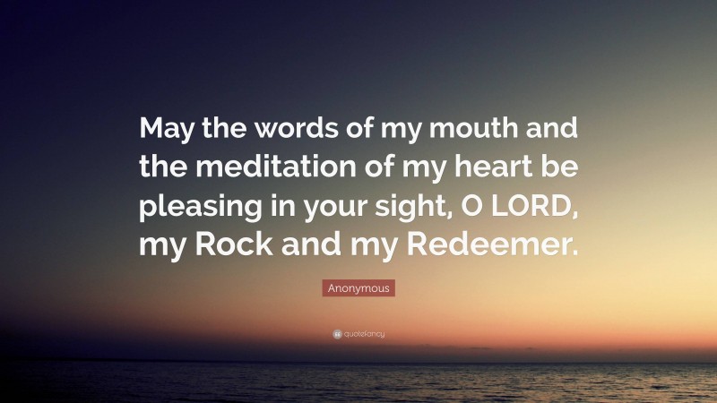 Anonymous Quote: “May the words of my mouth and the meditation of my heart be pleasing in your sight, O LORD, my Rock and my Redeemer.”