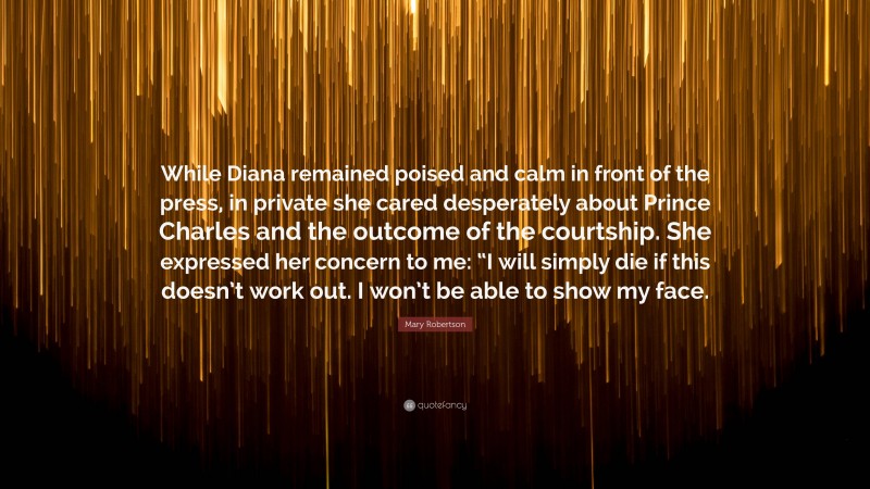 Mary Robertson Quote: “While Diana remained poised and calm in front of the press, in private she cared desperately about Prince Charles and the outcome of the courtship. She expressed her concern to me: “I will simply die if this doesn’t work out. I won’t be able to show my face.”