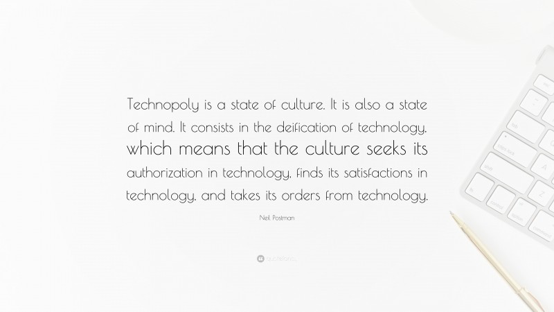 Neil Postman Quote: “Technopoly is a state of culture. It is also a state of mind. It consists in the deification of technology, which means that the culture seeks its authorization in technology, finds its satisfactions in technology, and takes its orders from technology.”