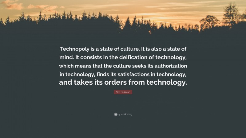 Neil Postman Quote: “Technopoly is a state of culture. It is also a state of mind. It consists in the deification of technology, which means that the culture seeks its authorization in technology, finds its satisfactions in technology, and takes its orders from technology.”