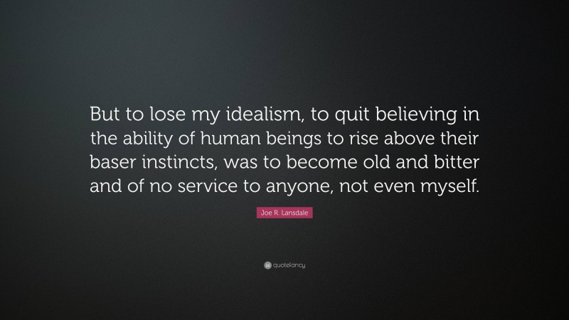 Joe R. Lansdale Quote: “But to lose my idealism, to quit believing in the ability of human beings to rise above their baser instincts, was to become old and bitter and of no service to anyone, not even myself.”