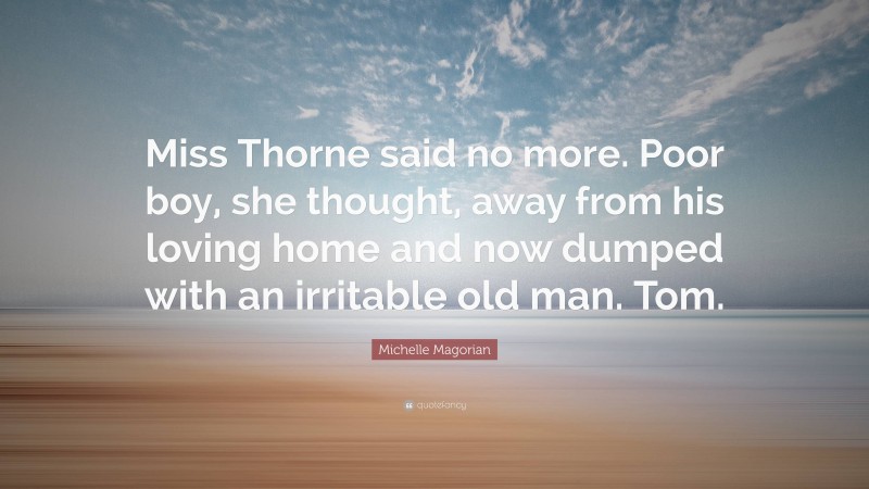 Michelle Magorian Quote: “Miss Thorne said no more. Poor boy, she thought, away from his loving home and now dumped with an irritable old man. Tom.”