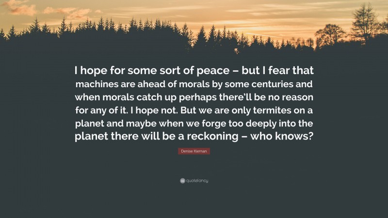 Denise Kiernan Quote: “I hope for some sort of peace – but I fear that machines are ahead of morals by some centuries and when morals catch up perhaps there’ll be no reason for any of it. I hope not. But we are only termites on a planet and maybe when we forge too deeply into the planet there will be a reckoning – who knows?”