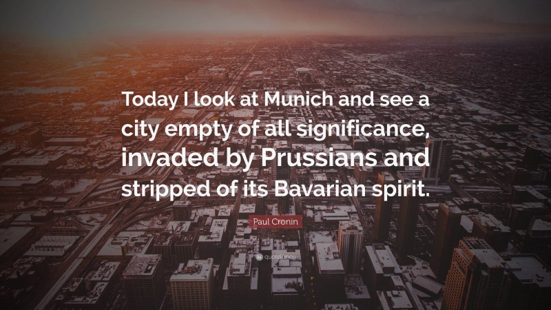 Paul Cronin Quote: “Today I look at Munich and see a city empty of all significance, invaded by Prussians and stripped of its Bavarian spirit.”