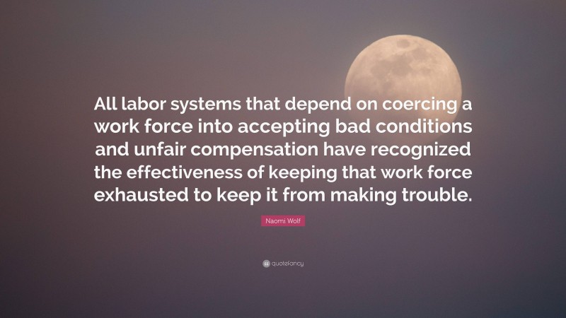 Naomi Wolf Quote: “All labor systems that depend on coercing a work force into accepting bad conditions and unfair compensation have recognized the effectiveness of keeping that work force exhausted to keep it from making trouble.”
