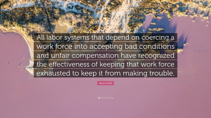 Naomi Wolf Quote: “All labor systems that depend on coercing a work force into accepting bad conditions and unfair compensation have recognized the effectiveness of keeping that work force exhausted to keep it from making trouble.”