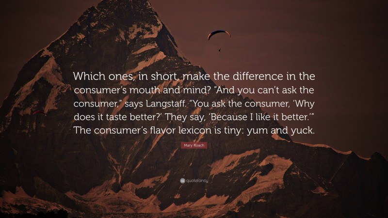 Mary Roach Quote: “Which ones, in short, make the difference in the consumer’s mouth and mind? “And you can’t ask the consumer,” says Langstaff. “You ask the consumer, ‘Why does it taste better?’ They say, ‘Because I like it better.’” The consumer’s flavor lexicon is tiny: yum and yuck.”