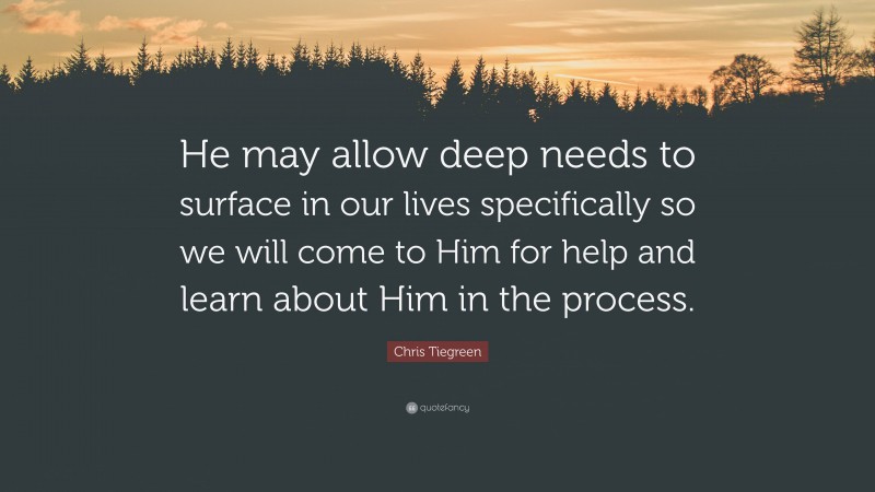 Chris Tiegreen Quote: “He may allow deep needs to surface in our lives specifically so we will come to Him for help and learn about Him in the process.”