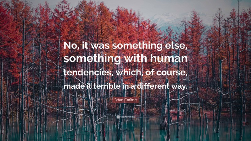 Brian Catling Quote: “No, it was something else, something with human tendencies, which, of course, made it terrible in a different way.”