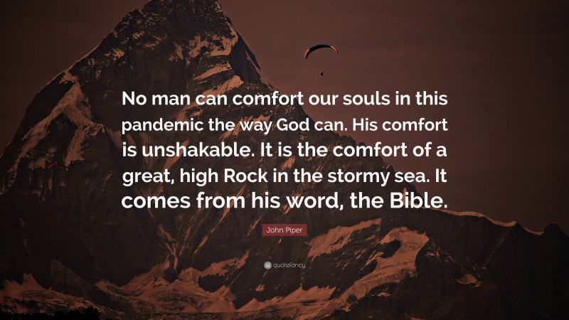John Piper Quote: “No man can comfort our souls in this pandemic the way God can. His comfort is unshakable. It is the comfort of a great, high Rock in the stormy sea. It comes from his word, the Bible.”