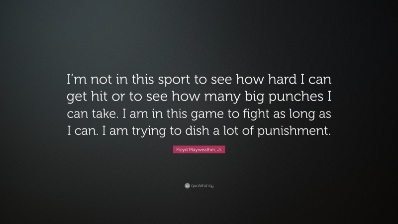 Floyd Mayweather, Jr. Quote: “I’m not in this sport to see how hard I can get hit or to see how many big punches I can take. I am in this game to fight as long as I can. I am trying to dish a lot of punishment.”