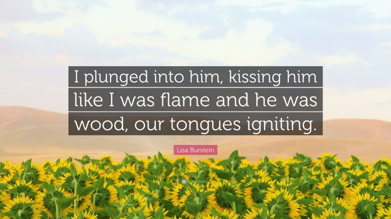 Lisa Burstein Quote: “I plunged into him, kissing him like I was flame and he was wood, our tongues igniting.”