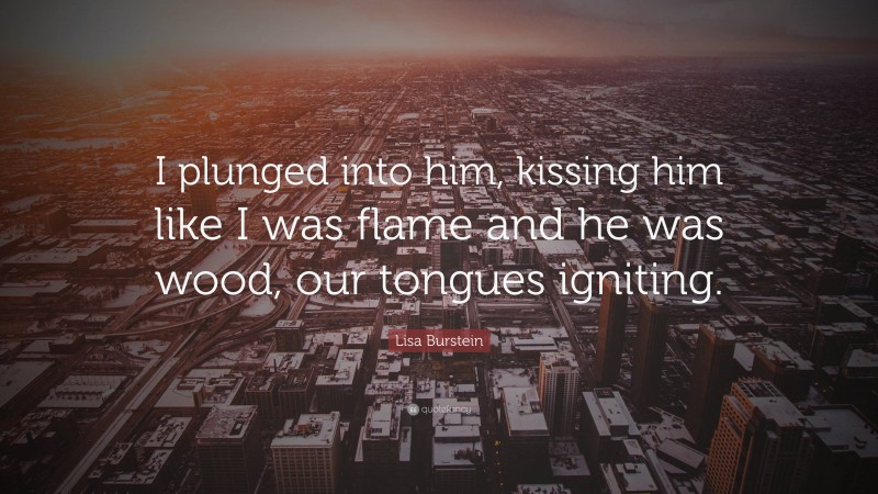 Lisa Burstein Quote: “I plunged into him, kissing him like I was flame and he was wood, our tongues igniting.”